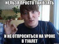 нельзя просто так взять и не отпроситься на уроке в туалет