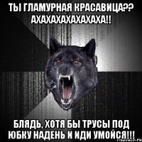 ты гламурная красавица?? ахахахахахахаха!! блядь, хотя бы трусы под юбку надень и иди умойся!!!