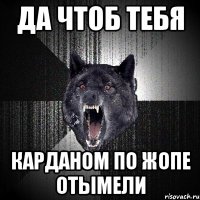 да чтоб тебя карданом по жопе отымели