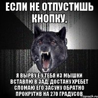 если не отпустишь кнопку, я вырву е у тебя из мышки вставлю в зад, достану хребет сломаю его засуну обратно прокрутив на 270 градусов