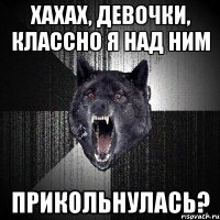 хахах, девочки, классно я над ним прикольнулась?