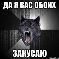 да я вас обоих закусаю