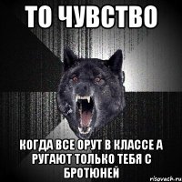 то чувство когда все орут в классе а ругают только тебя с бротюней