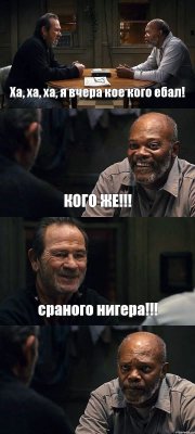 Ха, ха, ха, я вчера кое кого ебал! КОГО ЖЕ!!! сраного нигера!!! 