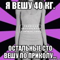 я вешу 40 кг. остальные сто вешу по приколу...