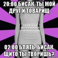 20:00 бисак, ты мой друг и товарищ 02:00 блять, бисак. щито ты творишь?