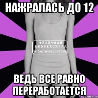 нажралась до 12 ведь все равно переработается