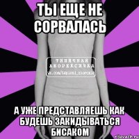 ты еще не сорвалась а уже представляешь как будешь закидываться бисаком