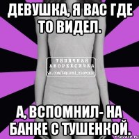 девушка, я вас где то видел. а, вспомнил- на банке с тушенкой.