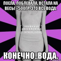 поела, поблевала, встала на весы +500гр. это все вода. конечно..вода.