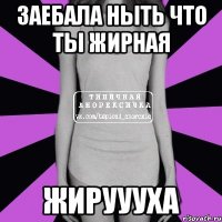 заебала ныть что ты жирная жируууха