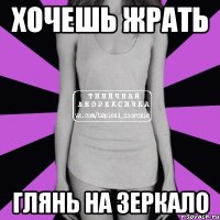 хочешь жрать глянь на зеркало