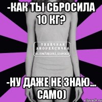 -как ты сбросила 10 кг? -ну даже не знаю... само)