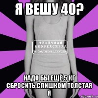 я вешу 40? надо бы ещё 5 кг сбросить,слишком толстая я