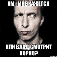 хм...мне кажется или влад смотрит порно?