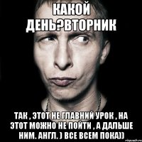 какой день?вторник так , этот не главний урок , на этот можно не пойти , а дальше ним. англ. ) все всем пока))