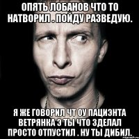 опять лобанов что то натворил . пойду разведую. я же говорил чт оу пациэнта ветрянка э ты что зделал просто отпустил . ну ты дибил.