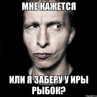 мне кажется или я заберу у иры рыбок?