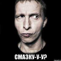  смазку-у-у?