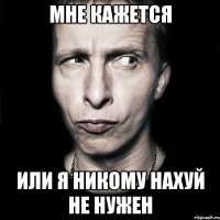 мне кажется или я никому нахуй не нужен