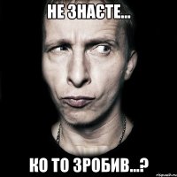 не знаєте... ко то зробив...?