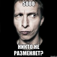 5000 никто не разменяет?