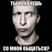 ты не хочешь со мной общаться?