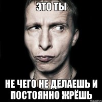 это ты не чего не делаешь и постоянно жрёшь