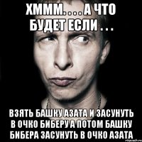 хммм. . . . а что будет если . . . взять башку азата и засунуть в очко биберу а потом башку бибера засунуть в очко азата