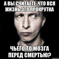 а вы считаете, что вся жизнь это прокрутка чьего то мозга перед смертью?