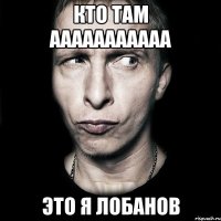 кто там ааааааааааа это я лобанов