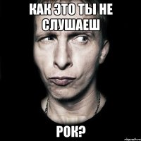 как это ты не слушаеш рок?