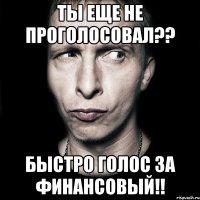 ты еще не проголосовал?? быстро голос за финансовый!!