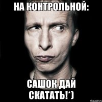 на контрольной: сашок дай скатать!*)