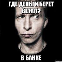 где деньги берет ветал? в банке