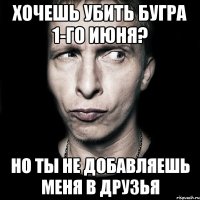 хочешь убить бугра 1-го июня? но ты не добавляешь меня в друзья