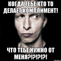 когда тебе кто то делает комплимент! что тебе нужно от меня?!?!?!?!