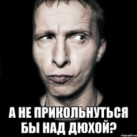  а не прикольнуться бы над дюхой?