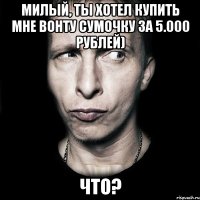 милый, ты хотел купить мне вонту сумочку за 5.000 рублей) что?