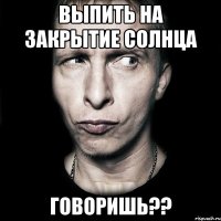 выпить на закрытие солнца говоришь??