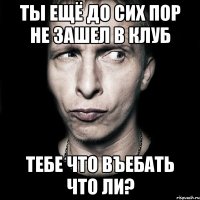 ты ещё до сих пор не зашел в клуб тебе что въебать что ли?