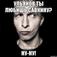 ульянов ты любишь савкину? ну-ну!