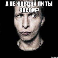 а не жирдяй ли ты часом? 