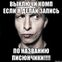 выключи комп если я делай запись по названию писюнчики!!!