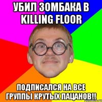 убил зомбака в killing floor подписался на все группы крутых пацанов!!