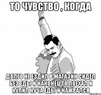 то чувство , когда долго не ездил в магазин сидел без еды и наконец то поехал и купил куча еды и нажрался