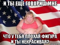 и ты еще говориш мне что у тебя плохая фигура и ты некрасивая?