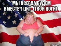 "мы всегда будем вместе"! цит. (твои ноги) 