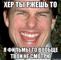 хер ты ржешь то я фильмы то вообще твои не смотрю