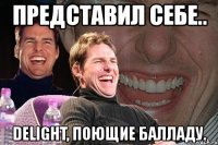 представил себе.. delight, поющие балладу.